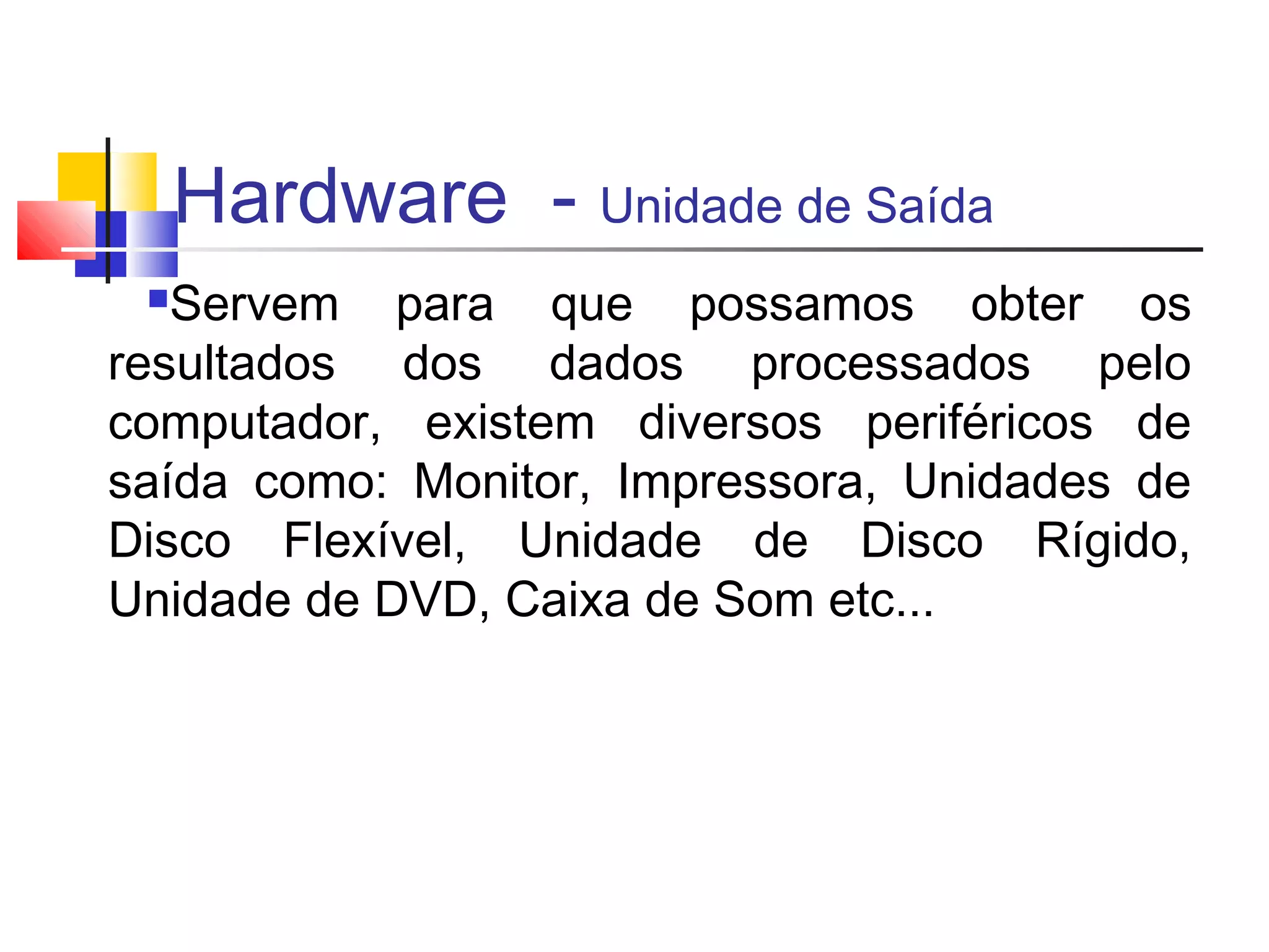 Hardware - Unidade de Saída 
Servem para que possamos obter os 
resultados dos dados processados pelo 
computador, existem diversos periféricos de 
saída como: Monitor, Impressora, Unidades de 
Disco Flexível, Unidade de Disco Rígido, 
Unidade de DVD, Caixa de Som etc... 
 