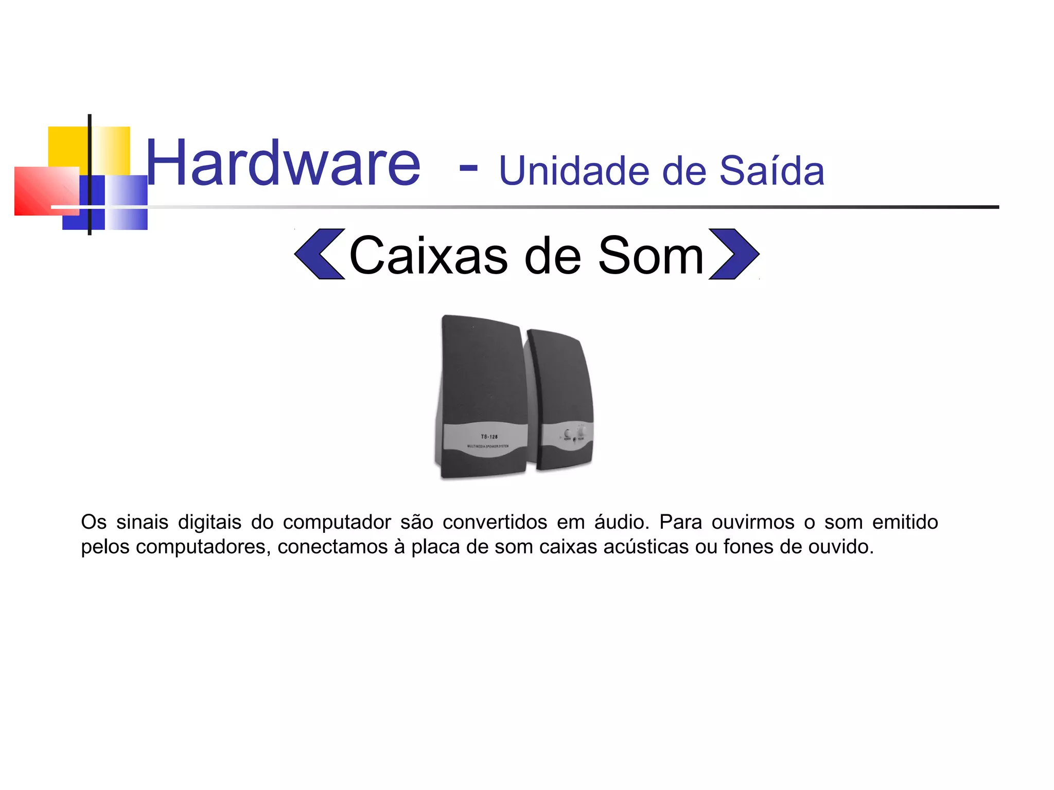 Hardware - Unidade de Saída 
Caixas de Som 
Os sinais digitais do computador são convertidos em áudio. Para ouvirmos o som emitido 
pelos computadores, conectamos à placa de som caixas acústicas ou fones de ouvido. 
 