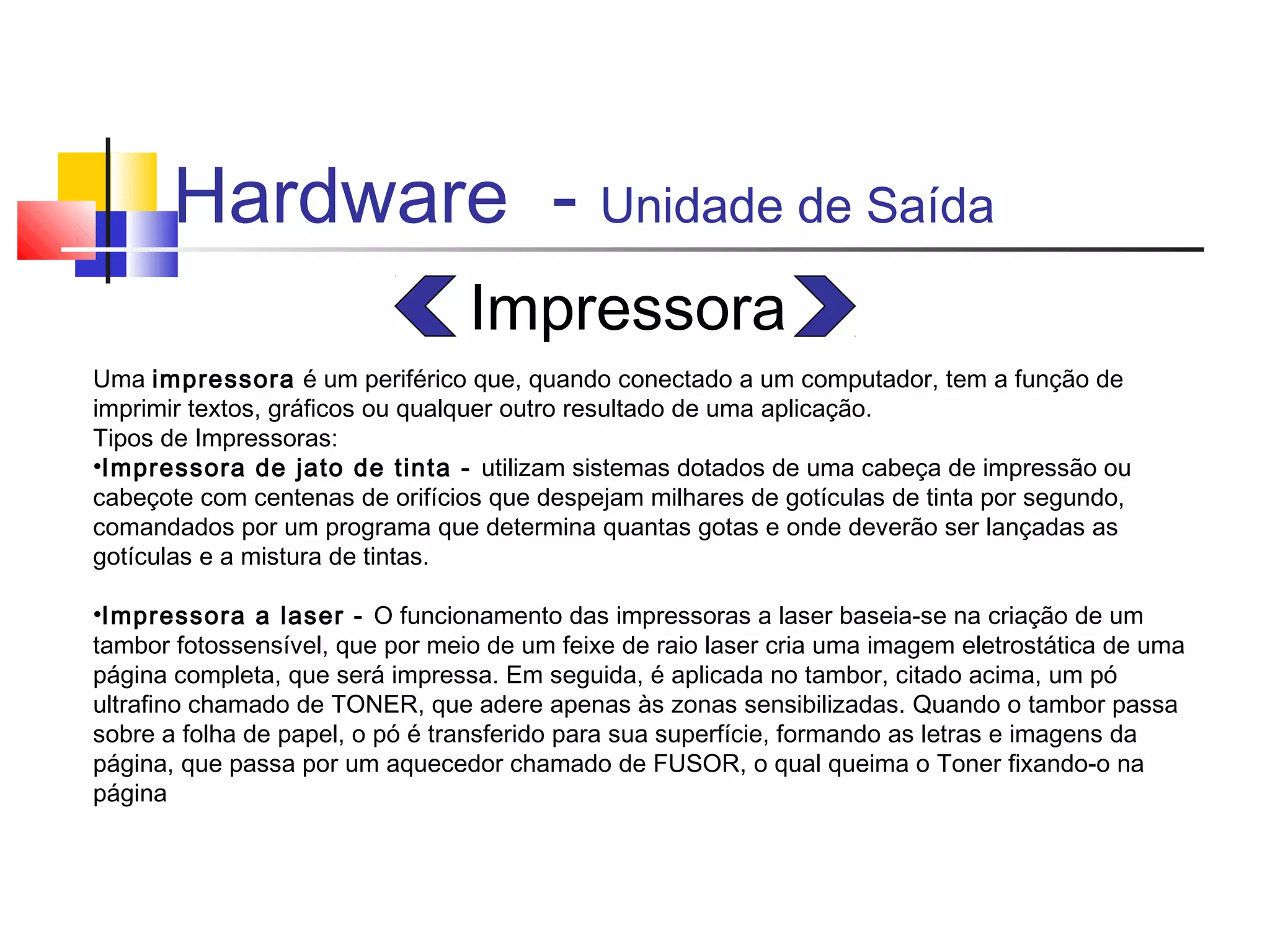 Hardware - Unidade de Saída 
Impressora 
Uma impressora é um periférico que, quando conectado a um computador, tem a função de 
imprimir textos, gráficos ou qualquer outro resultado de uma aplicação. 
Tipos de Impressoras: 
•Impressora de jato de tinta - utilizam sistemas dotados de uma cabeça de impressão ou 
cabeçote com centenas de orifícios que despejam milhares de gotículas de tinta por segundo, 
comandados por um programa que determina quantas gotas e onde deverão ser lançadas as 
gotículas e a mistura de tintas. 
•Impressora a laser - O funcionamento das impressoras a laser baseia-se na criação de um 
tambor fotossensível, que por meio de um feixe de raio laser cria uma imagem eletrostática de uma 
página completa, que será impressa. Em seguida, é aplicada no tambor, citado acima, um pó 
ultrafino chamado de TONER, que adere apenas às zonas sensibilizadas. Quando o tambor passa 
sobre a folha de papel, o pó é transferido para sua superfície, formando as letras e imagens da 
página, que passa por um aquecedor chamado de FUSOR, o qual queima o Toner fixando-o na 
página 
 