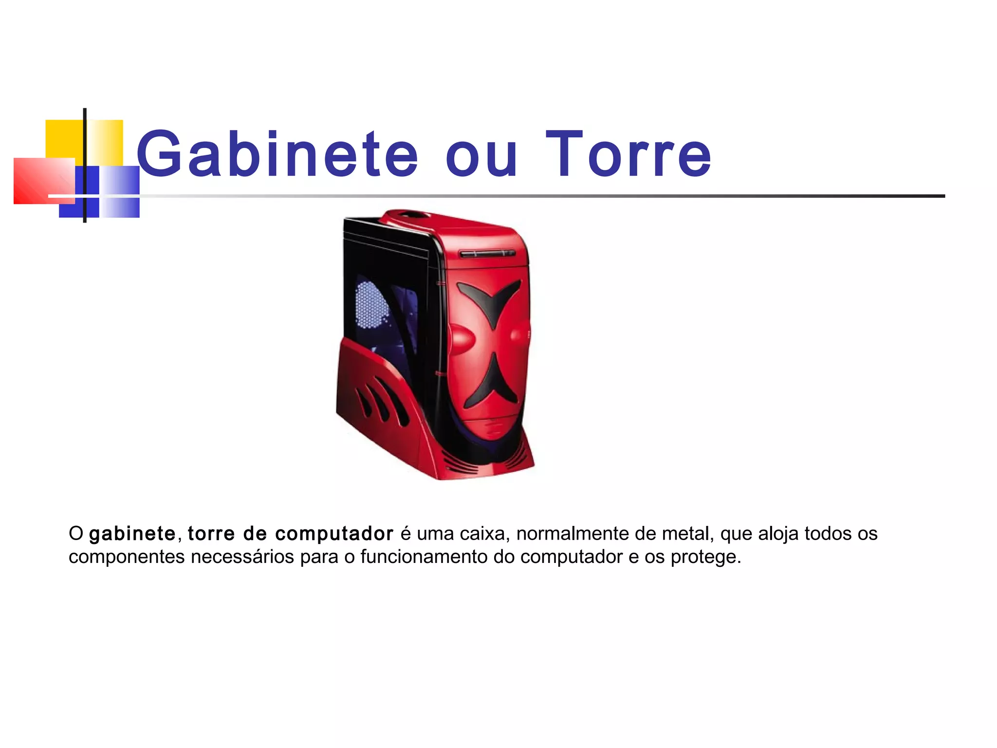 Gabinete ou Torre 
O gabinete, torre de computador é uma caixa, normalmente de metal, que aloja todos os 
componentes necessários para o funcionamento do computador e os protege. 
 