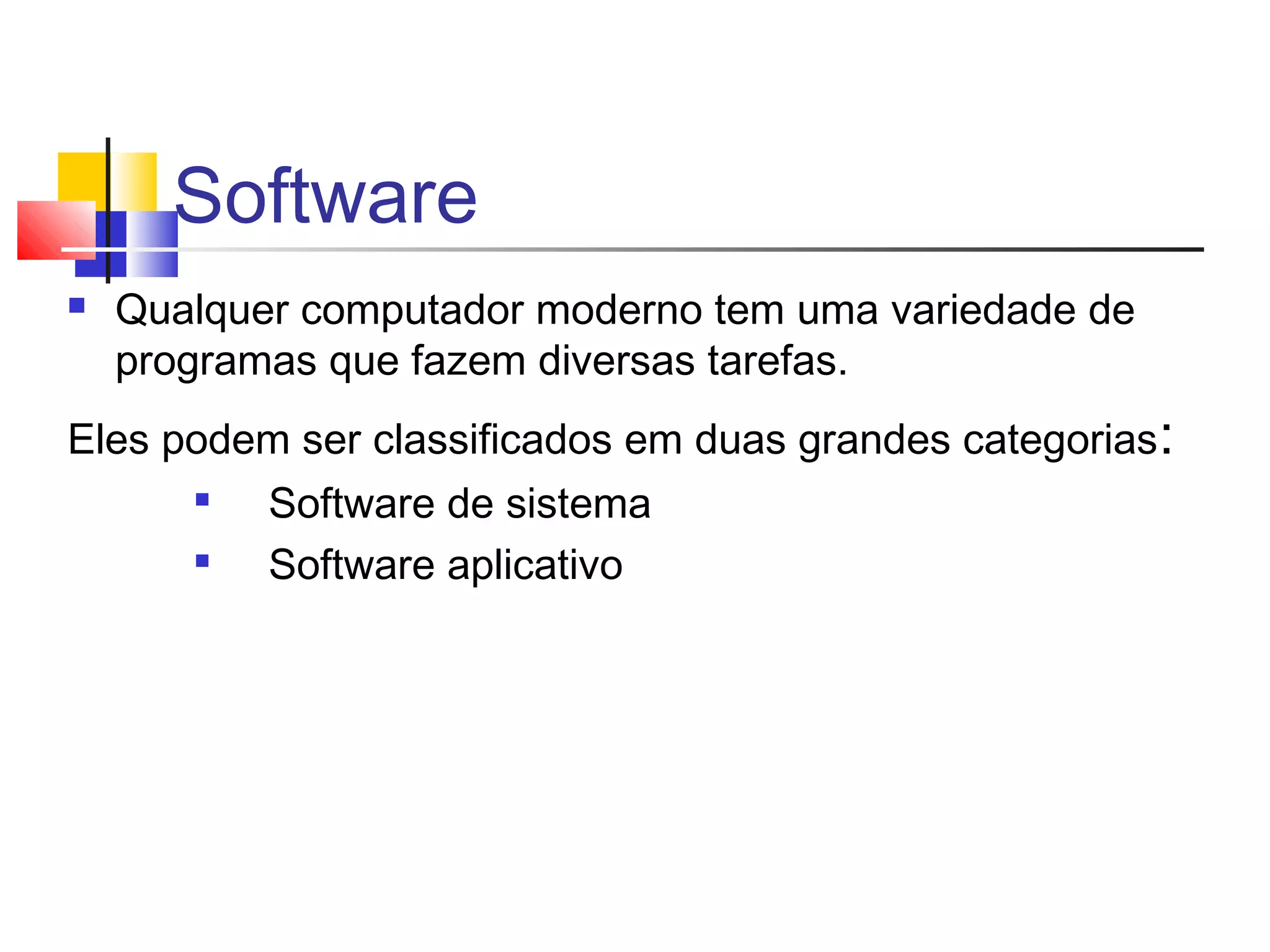 Software 
 Qualquer computador moderno tem uma variedade de 
programas que fazem diversas tarefas. 
Eles podem ser classificados em duas grandes categorias: 
 Software de sistema 
 Software aplicativo 
 