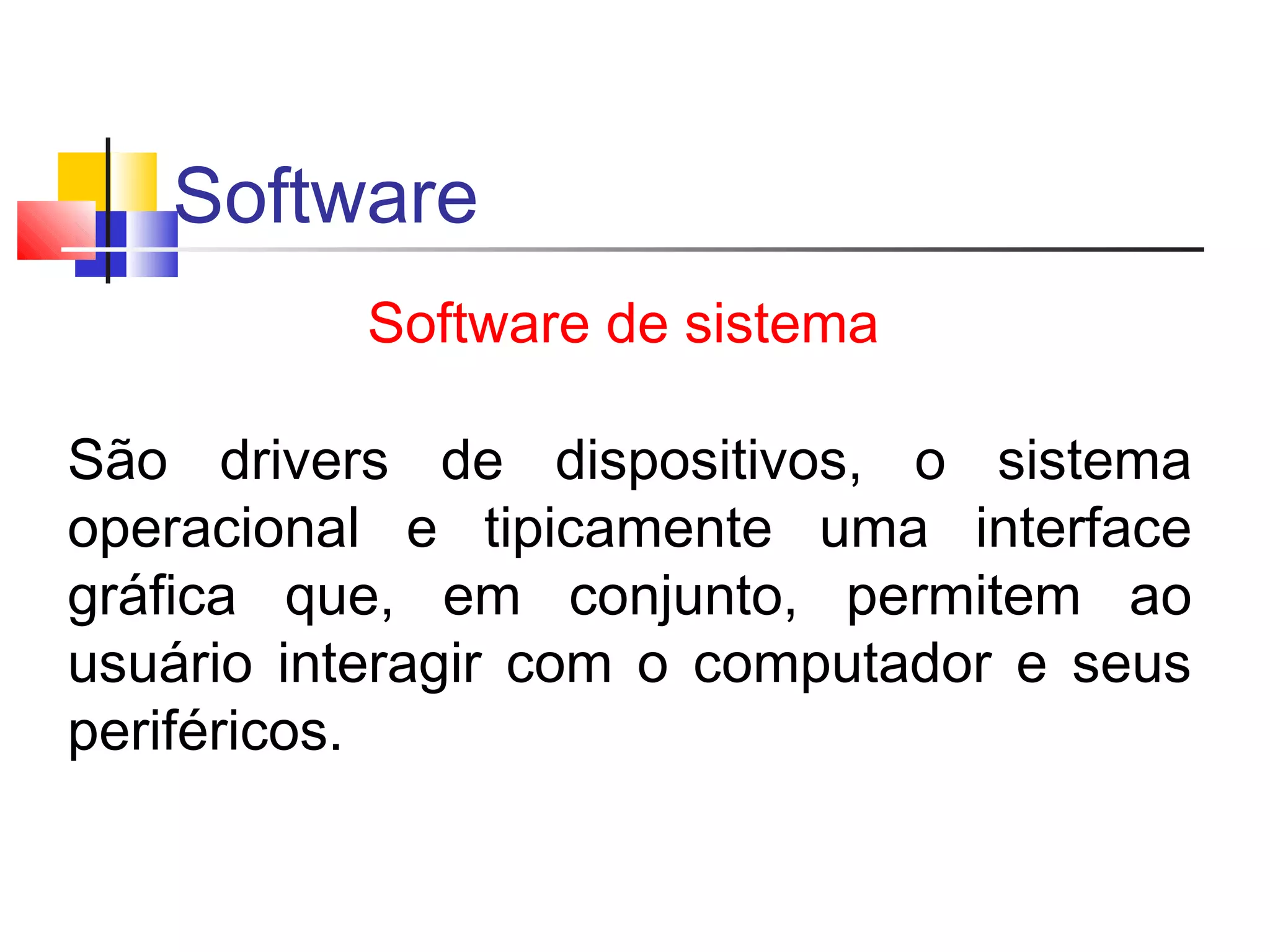 Software 
Software de sistema 
São drivers de dispositivos, o sistema 
operacional e tipicamente uma interface 
gráfica que, em conjunto, permitem ao 
usuário interagir com o computador e seus 
periféricos. 
 