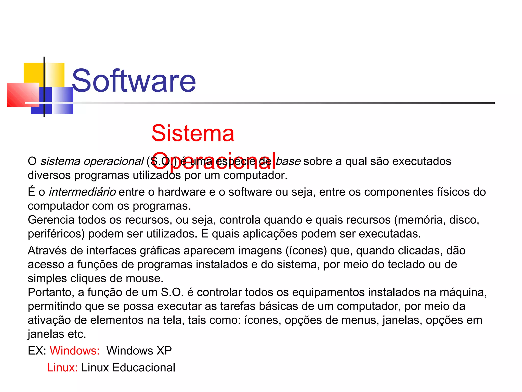 Software 
Sistema 
O sistema operacional (SO.Op.) ée urmaa cesipoécnie adel base sobre a qual são executados 
diversos programas utilizados por um computador. 
É o intermediário entre o hardware e o software ou seja, entre os componentes físicos do 
computador com os programas. 
Gerencia todos os recursos, ou seja, controla quando e quais recursos (memória, disco, 
periféricos) podem ser utilizados. E quais aplicações podem ser executadas. 
Através de interfaces gráficas aparecem imagens (ícones) que, quando clicadas, dão 
acesso a funções de programas instalados e do sistema, por meio do teclado ou de 
simples cliques de mouse. 
Portanto, a função de um S.O. é controlar todos os equipamentos instalados na máquina, 
permitindo que se possa executar as tarefas básicas de um computador, por meio da 
ativação de elementos na tela, tais como: ícones, opções de menus, janelas, opções em 
janelas etc. 
EX: Windows: Windows XP 
Linux: Linux Educacional 
 
