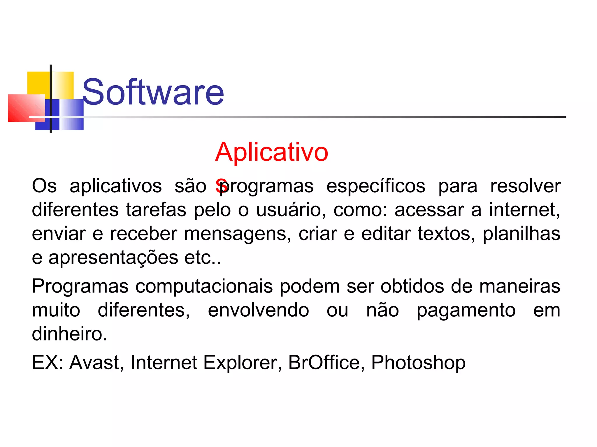Software 
Aplicativo 
Os aplicativos são sprogramas específicos para resolver 
diferentes tarefas pelo o usuário, como: acessar a internet, 
enviar e receber mensagens, criar e editar textos, planilhas 
e apresentações etc.. 
Programas computacionais podem ser obtidos de maneiras 
muito diferentes, envolvendo ou não pagamento em 
dinheiro. 
EX: Avast, Internet Explorer, BrOffice, Photoshop 
