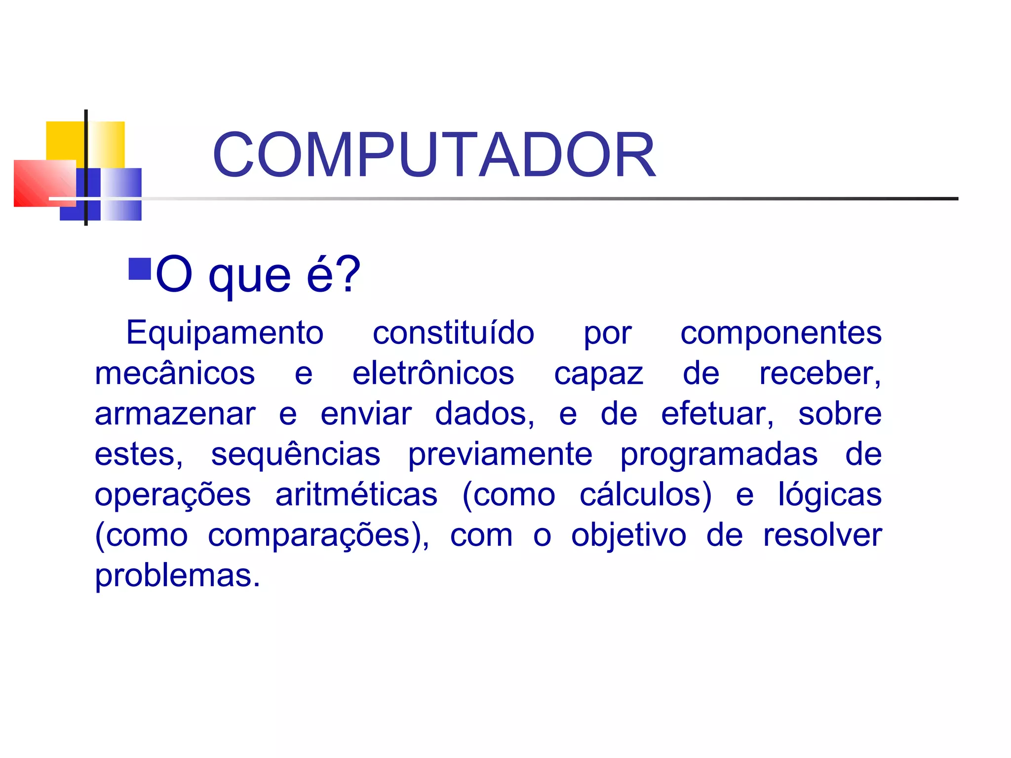 COMPUTADOR 
O que é? 
Equipamento constituído por componentes 
mecânicos e eletrônicos capaz de receber, 
armazenar e enviar dados, e de efetuar, sobre 
estes, sequências previamente programadas de 
operações aritméticas (como cálculos) e lógicas 
(como comparações), com o objetivo de resolver 
problemas. 
 
