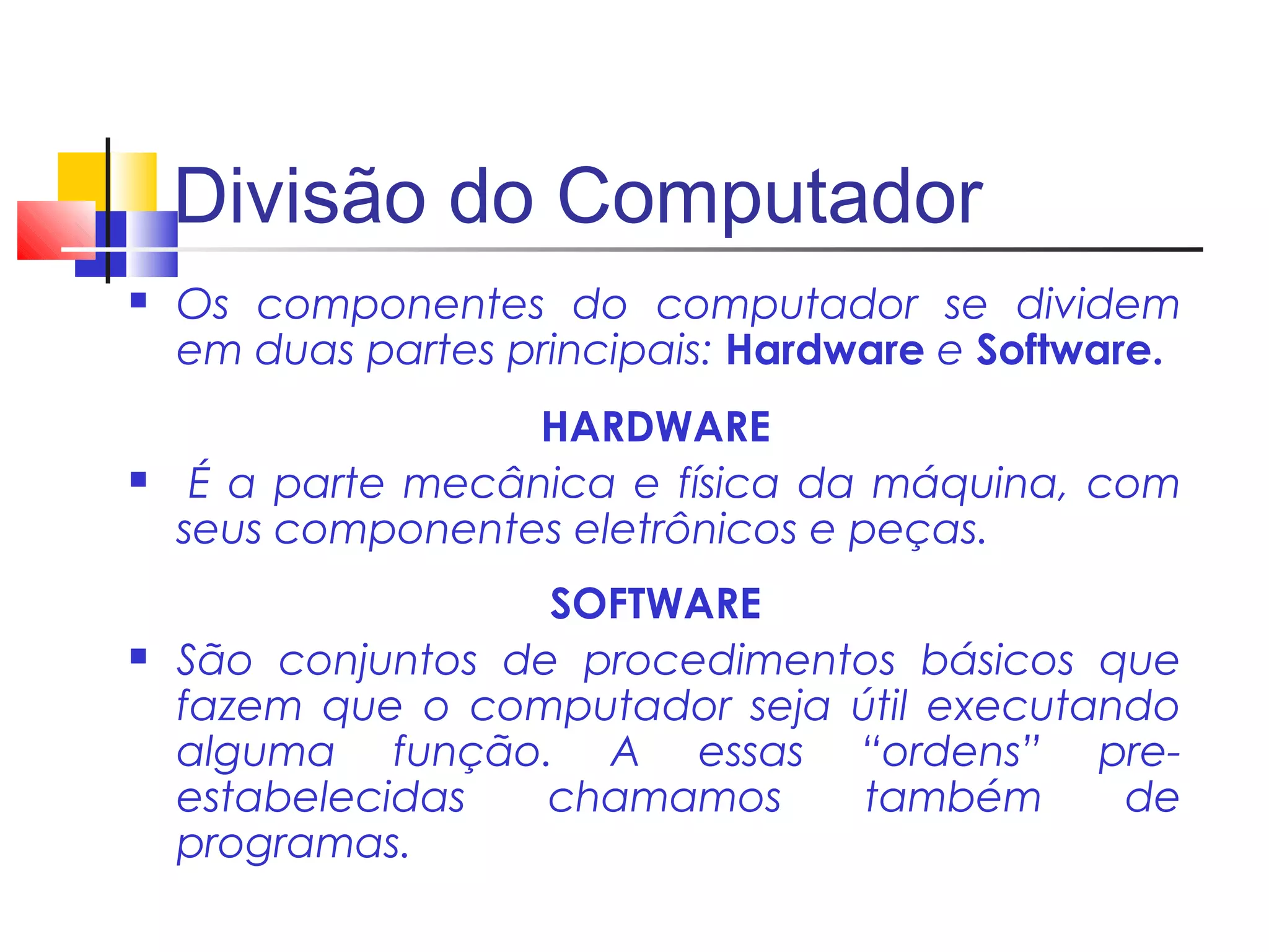 Divisão do Computador 
 Os componentes do computador se dividem 
em duas partes principais: Hardware e Software. 
HARDWARE 
 É a parte mecânica e física da máquina, com 
seus componentes eletrônicos e peças. 
SOFTWARE 
 São conjuntos de procedimentos básicos que 
fazem que o computador seja útil executando 
alguma função. A essas “ordens” pre-estabelecidas 
chamamos também de 
programas. 
 