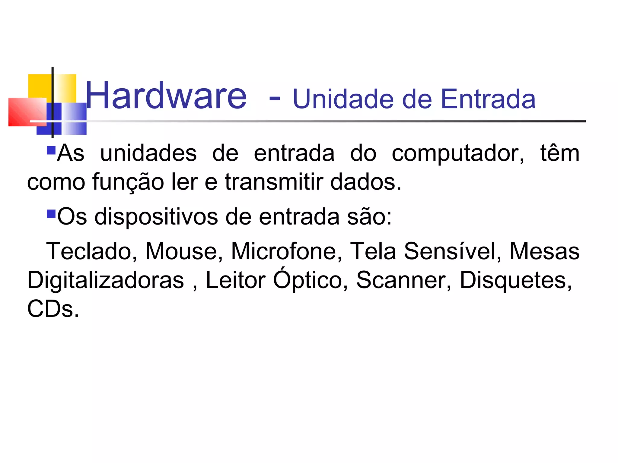 Hardware - Unidade de Entrada 
As unidades de entrada do computador, têm 
como função ler e transmitir dados. 
Os dispositivos de entrada são: 
Teclado, Mouse, Microfone, Tela Sensível, Mesas 
Digitalizadoras , Leitor Óptico, Scanner, Disquetes, 
CDs. 
 