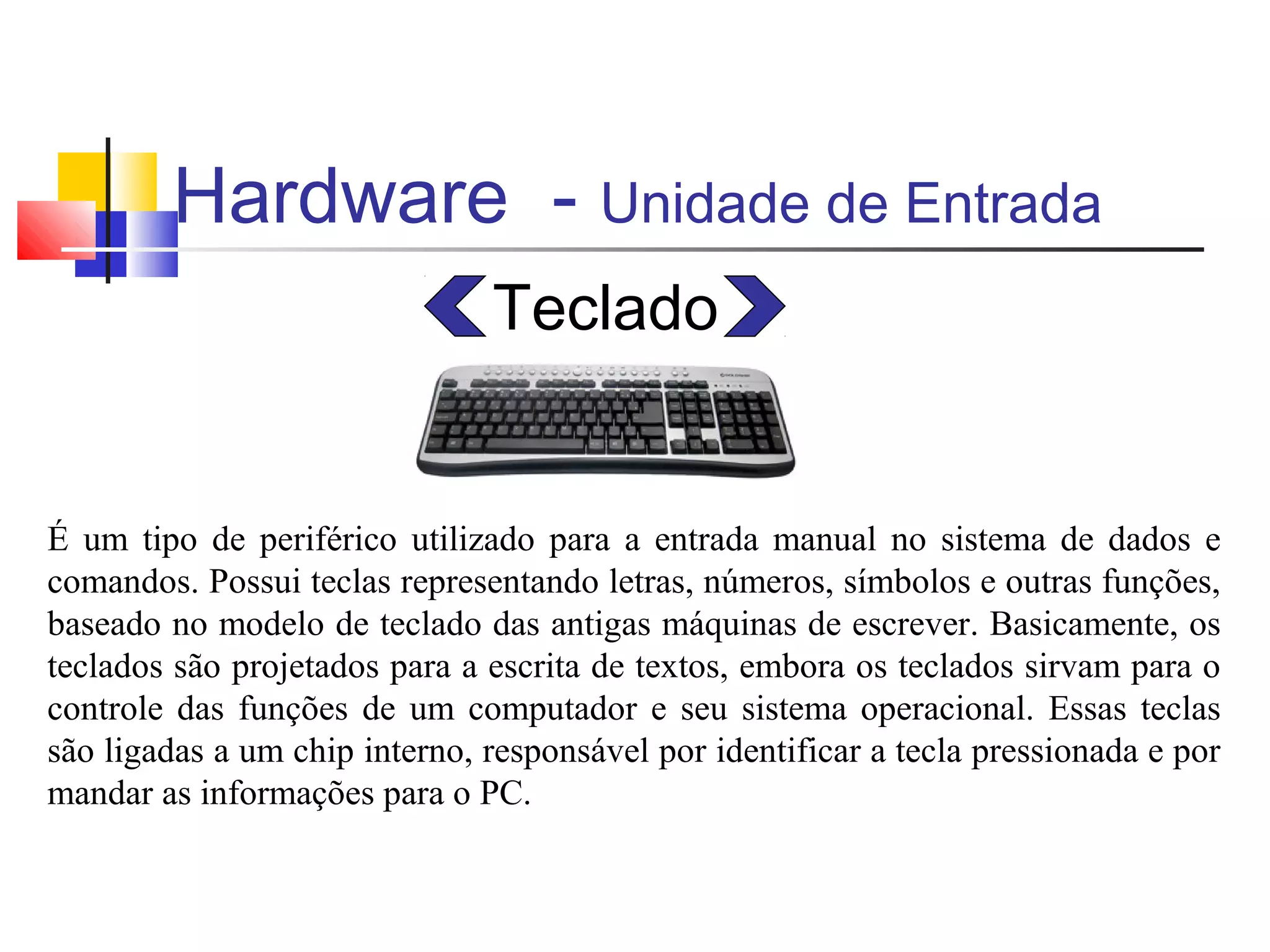 Hardware - Unidade de Entrada 
Teclado 
É um tipo de periférico utilizado para a entrada manual no sistema de dados e 
comandos. Possui teclas representando letras, números, símbolos e outras funções, 
baseado no modelo de teclado das antigas máquinas de escrever. Basicamente, os 
teclados são projetados para a escrita de textos, embora os teclados sirvam para o 
controle das funções de um computador e seu sistema operacional. Essas teclas 
são ligadas a um chip interno, responsável por identificar a tecla pressionada e por 
mandar as informações para o PC. 
 