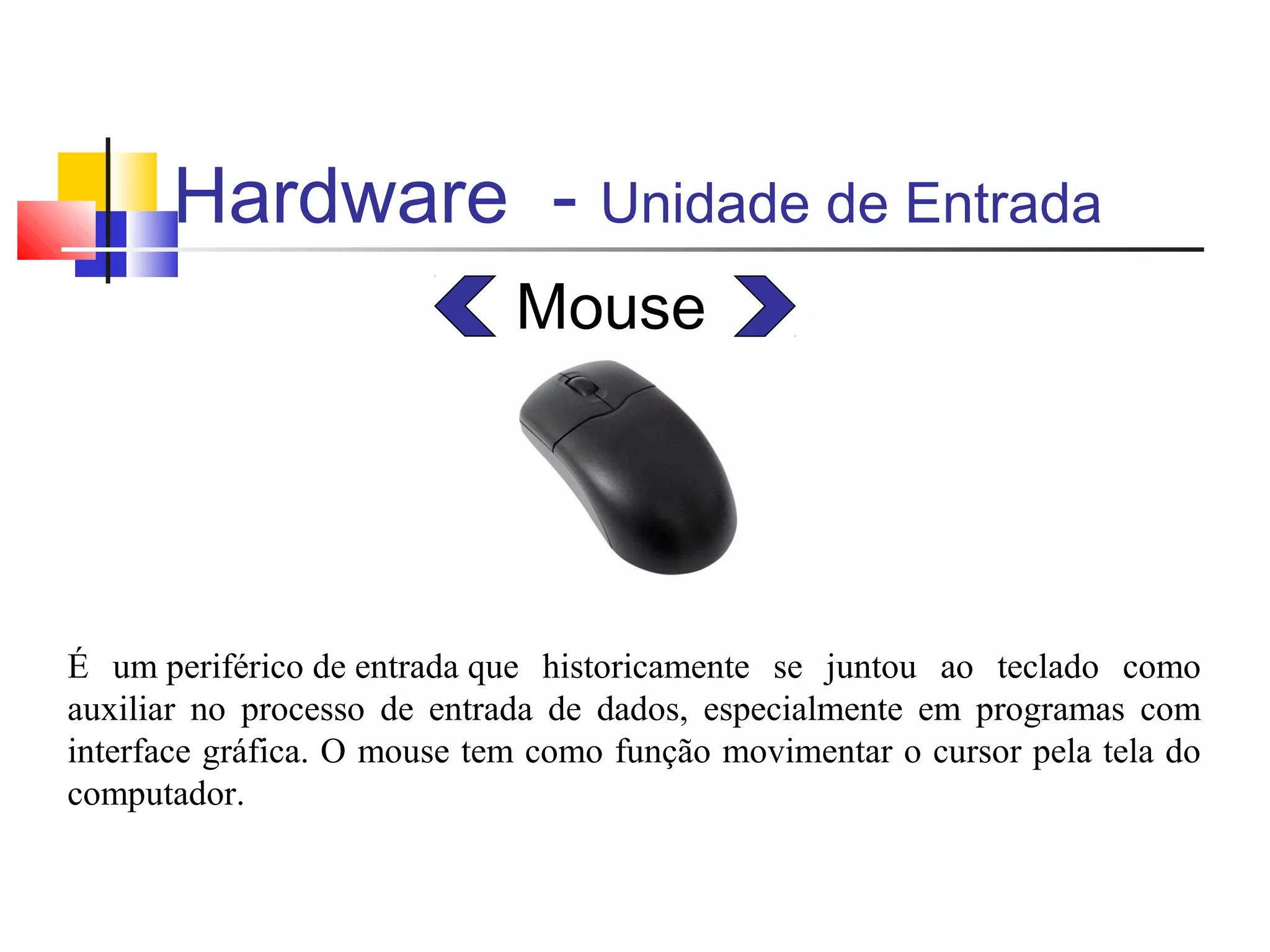 Hardware - Unidade de Entrada 
Mouse 
É um periférico de entrada que historicamente se juntou ao teclado como 
auxiliar no processo de entrada de dados, especialmente em programas com 
interface gráfica. O mouse tem como função movimentar o cursor pela tela do 
computador. 
 
