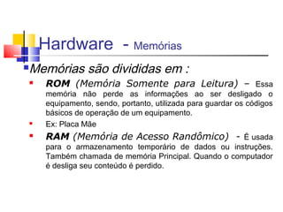 Hardware - Memórias 
Memórias são divididas em : 
 ROM (Memória Somente para Leitura) – Essa 
memória não perde as informações ao ser desligado o 
equipamento, sendo, portanto, utilizada para guardar os códigos 
básicos de operação de um equipamento. 
 Ex: Placa Mãe 
 RAM (Memória de Acesso Randômico) - É usada 
para o armazenamento temporário de dados ou instruções. 
Também chamada de memória Principal. Quando o computador 
é desliga seu conteúdo é perdido. 
 