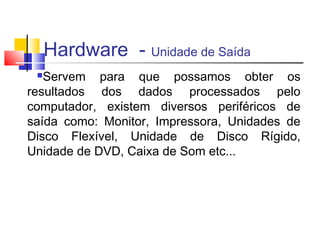 Hardware - Unidade de Saída 
Servem para que possamos obter os 
resultados dos dados processados pelo 
computador, existem diversos periféricos de 
saída como: Monitor, Impressora, Unidades de 
Disco Flexível, Unidade de Disco Rígido, 
Unidade de DVD, Caixa de Som etc... 
 