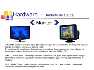 Hardware - Unidade de Saída 
Monitor 
O monitor é um dispositivo de saída do computador, cuja função é transmitir informação ao utilizador 
através da imagem, estimulando assim a visão. 
Os monitores são classificados de acordo com a tecnologia de amostragem de vídeo utilizada na 
formação da imagem. Atualmente, essas tecnologias são duas: CRT e LCD. 
CRT - (Tubo de Raios Catódicos) é o monitor "tradicional", em que a tela é repetidamente atingida 
por um feixe de elétrons, que atuam no material fosforescente que a reveste, assim formando as 
imagens. 
LCD (Tela de Cristal Líquido) é um tipo mais moderno de monitor. Nele, a tela é composta por 
cristais que são polarizados para gerar as cores. 
 