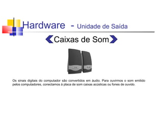 Hardware - Unidade de Saída 
Caixas de Som 
Os sinais digitais do computador são convertidos em áudio. Para ouvirmos o som emitido 
pelos computadores, conectamos à placa de som caixas acústicas ou fones de ouvido. 
 