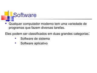 Software 
 Qualquer computador moderno tem uma variedade de 
programas que fazem diversas tarefas. 
Eles podem ser classificados em duas grandes categorias: 
 Software de sistema 
 Software aplicativo 
 