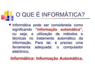 O QUE É INFORMÁTICA? 
 Informática pode ser considerada como 
significando “informação automática”, 
ou seja, a utilização de métodos e 
técnicas no tratamento automático da 
informação. Para tal, é preciso uma 
ferramenta adequada: o computador 
eletrônico. 
Informática: Informação Automática. 
 
