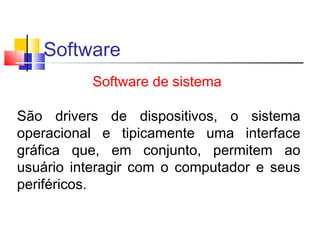 Software 
Software de sistema 
São drivers de dispositivos, o sistema 
operacional e tipicamente uma interface 
gráfica que, em conjunto, permitem ao 
usuário interagir com o computador e seus 
periféricos. 
 