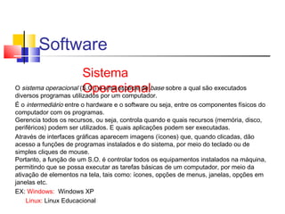 Software 
Sistema 
O sistema operacional (SO.Op.) ée urmaa cesipoécnie adel base sobre a qual são executados 
diversos programas utilizados por um computador. 
É o intermediário entre o hardware e o software ou seja, entre os componentes físicos do 
computador com os programas. 
Gerencia todos os recursos, ou seja, controla quando e quais recursos (memória, disco, 
periféricos) podem ser utilizados. E quais aplicações podem ser executadas. 
Através de interfaces gráficas aparecem imagens (ícones) que, quando clicadas, dão 
acesso a funções de programas instalados e do sistema, por meio do teclado ou de 
simples cliques de mouse. 
Portanto, a função de um S.O. é controlar todos os equipamentos instalados na máquina, 
permitindo que se possa executar as tarefas básicas de um computador, por meio da 
ativação de elementos na tela, tais como: ícones, opções de menus, janelas, opções em 
janelas etc. 
EX: Windows: Windows XP 
Linux: Linux Educacional 
 