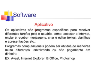 Software 
Aplicativo 
Os aplicativos são sprogramas específicos para resolver 
diferentes tarefas pelo o usuário, como: acessar a internet, 
enviar e receber mensagens, criar e editar textos, planilhas 
e apresentações etc.. 
Programas computacionais podem ser obtidos de maneiras 
muito diferentes, envolvendo ou não pagamento em 
dinheiro. 
EX: Avast, Internet Explorer, BrOffice, Photoshop 

