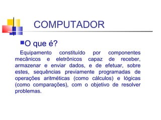 COMPUTADOR 
O que é? 
Equipamento constituído por componentes 
mecânicos e eletrônicos capaz de receber, 
armazenar e enviar dados, e de efetuar, sobre 
estes, sequências previamente programadas de 
operações aritméticas (como cálculos) e lógicas 
(como comparações), com o objetivo de resolver 
problemas. 
 