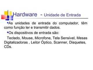 Hardware - Unidade de Entrada 
As unidades de entrada do computador, têm 
como função ler e transmitir dados. 
Os dispositivos de entrada são: 
Teclado, Mouse, Microfone, Tela Sensível, Mesas 
Digitalizadoras , Leitor Óptico, Scanner, Disquetes, 
CDs. 
 