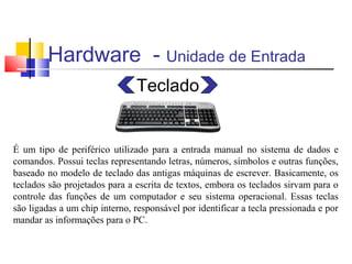 Hardware - Unidade de Entrada 
Teclado 
É um tipo de periférico utilizado para a entrada manual no sistema de dados e 
comandos. Possui teclas representando letras, números, símbolos e outras funções, 
baseado no modelo de teclado das antigas máquinas de escrever. Basicamente, os 
teclados são projetados para a escrita de textos, embora os teclados sirvam para o 
controle das funções de um computador e seu sistema operacional. Essas teclas 
são ligadas a um chip interno, responsável por identificar a tecla pressionada e por 
mandar as informações para o PC. 
 