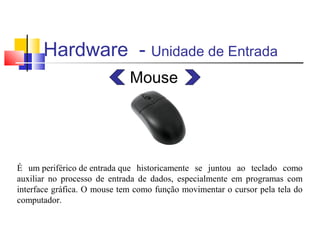 Hardware - Unidade de Entrada 
Mouse 
É um periférico de entrada que historicamente se juntou ao teclado como 
auxiliar no processo de entrada de dados, especialmente em programas com 
interface gráfica. O mouse tem como função movimentar o cursor pela tela do 
computador. 
 