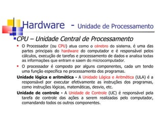 Hardware - Unidade de Processamento
CPU – Unidade Central de Processamento
 O Processador (ou CPU) atua como o cérebro do sistema, é uma das
partes principais do hardware do computador e é responsável pelos
cálculos, execução de tarefas e processamento de dados e analisa todas
as informações que entram e saem do microcomputador.
 O processador é composto por alguns componentes, cada um tendo
uma função específica no processamento dos programas.
Unidade lógica e aritmética - A Unidade Lógica e Aritmética (ULA) é a
responsável por executar efetivamente as instruções dos programas,
como instruções lógicas, matemáticas, desvio, etc.
Unidade de controle - A Unidade de Controle (UC) é responsável pela
tarefa de controle das ações a serem realizadas pelo computador,
comandando todos os outros componentes.
 
