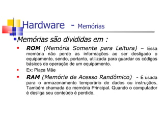 Hardware - Memórias
Memórias são divididas em :
 ROM (Memória Somente para Leitura) – Essa
memória não perde as informações ao ser desligado o
equipamento, sendo, portanto, utilizada para guardar os códigos
básicos de operação de um equipamento.
 Ex: Placa Mãe
 RAM (Memória de Acesso Randômico) - É usada
para o armazenamento temporário de dados ou instruções.
Também chamada de memória Principal. Quando o computador
é desliga seu conteúdo é perdido.
 