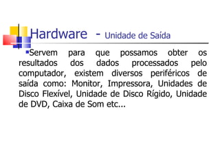 Hardware - Unidade de Saída
Servem para que possamos obter os
resultados dos dados processados pelo
computador, existem diversos periféricos de
saída como: Monitor, Impressora, Unidades de
Disco Flexível, Unidade de Disco Rígido, Unidade
de DVD, Caixa de Som etc...
 