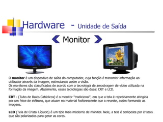Hardware - Unidade de Saída
Monitor
O monitor é um dispositivo de saída do computador, cuja função é transmitir informação ao
utilizador através da imagem, estimulando assim a visão.
Os monitores são classificados de acordo com a tecnologia de amostragem de vídeo utilizada na
formação da imagem. Atualmente, essas tecnologias são duas: CRT e LCD.
CRT - (Tubo de Raios Catódicos) é o monitor "tradicional", em que a tela é repetidamente atingida
por um feixe de elétrons, que atuam no material fosforescente que a reveste, assim formando as
imagens.
LCD (Tela de Cristal Líquido) é um tipo mais moderno de monitor. Nele, a tela é composta por cristais
que são polarizados para gerar as cores.
 