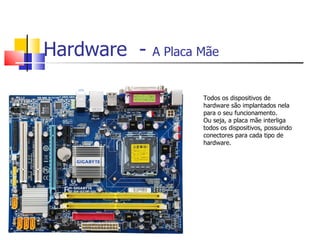 Hardware - A Placa Mãe
Todos os dispositivos de
hardware são implantados nela
para o seu funcionamento.
Ou seja, a placa mãe interliga
todos os dispositivos, possuindo
conectores para cada tipo de
hardware.
 