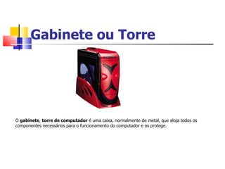 Gabinete ou Torre
O gabinete, torre de computador é uma caixa, normalmente de metal, que aloja todos os
componentes necessários para o funcionamento do computador e os protege.
 