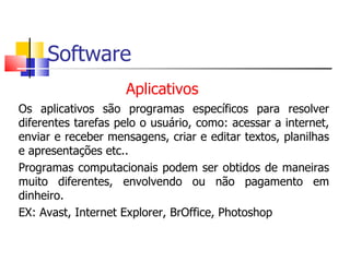 Software
Aplicativos
Os aplicativos são programas específicos para resolver
diferentes tarefas pelo o usuário, como: acessar a internet,
enviar e receber mensagens, criar e editar textos, planilhas
e apresentações etc..
Programas computacionais podem ser obtidos de maneiras
muito diferentes, envolvendo ou não pagamento em
dinheiro.
EX: Avast, Internet Explorer, BrOffice, Photoshop
 