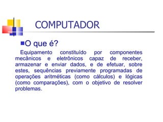 COMPUTADOR
O que é?
Equipamento constituído por componentes
mecânicos e eletrônicos capaz de receber,
armazenar e enviar dados, e de efetuar, sobre
estes, sequências previamente programadas de
operações aritméticas (como cálculos) e lógicas
(como comparações), com o objetivo de resolver
problemas.
 