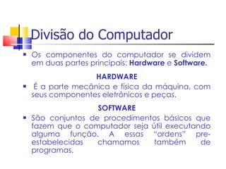 Divisão do Computador
 Os componentes do computador se dividem
em duas partes principais: Hardware e Software.
HARDWARE
 É a parte mecânica e física da máquina, com
seus componentes eletrônicos e peças.
SOFTWARE
 São conjuntos de procedimentos básicos que
fazem que o computador seja útil executando
alguma função. A essas “ordens” pre-
estabelecidas chamamos também de
programas.
 