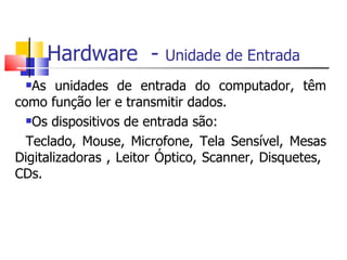 Hardware - Unidade de Entrada
As unidades de entrada do computador, têm
como função ler e transmitir dados.
Os dispositivos de entrada são:
Teclado, Mouse, Microfone, Tela Sensível, Mesas
Digitalizadoras , Leitor Óptico, Scanner, Disquetes,
CDs.
 