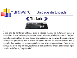 Hardware - Unidade de Entrada
Teclado
É um tipo de periférico utilizado para a entrada manual no sistema de dados e
comandos. Possui teclas representando letras, números, símbolos e outras funções,
baseado no modelo de teclado das antigas máquinas de escrever. Basicamente, os
teclados são projetados para a escrita de textos, embora os teclados sirvam para o
controle das funções de um computador e seu sistema operacional. Essas teclas
são ligadas a um chip interno, responsável por identificar a tecla pressionada e por
mandar as informações para o PC.
 