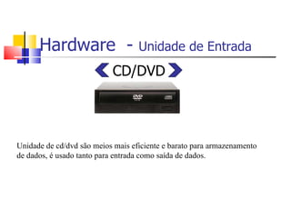Hardware - Unidade de Entrada
CD/DVD
Unidade de cd/dvd são meios mais eficiente e barato para armazenamento
de dados, é usado tanto para entrada como saída de dados.
 