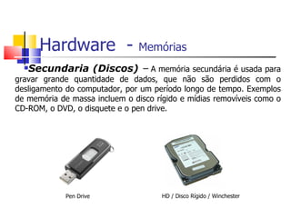 Hardware  -  Memórias   Secundaria (Discos)   –  A memória secundária é usada para gravar grande quantidade de dados, que não são perdidos com o desligamento do computador, por um período longo de tempo. Exemplos de memória de massa incluem o disco rígido e mídias removíveis como o CD-ROM, o DVD, o disquete e o pen drive. HD / Disco Rígido / Winchester  Pen Drive 