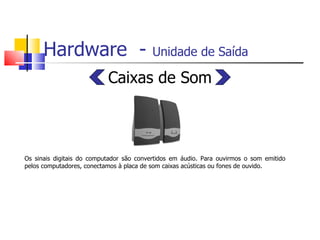 Hardware  -  Unidade de Saída   Caixas de Som Os sinais digitais do computador são convertidos em áudio. Para ouvirmos o som emitido pelos computadores, conectamos à placa de som caixas acústicas ou fones de ouvido. 