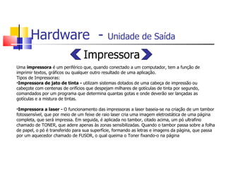 Hardware  -  Unidade de Saída   Impressora Uma  impressora  é um periférico que, quando conectado a um computador, tem a função de  imprimir textos, gráficos ou qualquer outro resultado de uma aplicação.  Tipos de Impressoras: Impressora de jato de tinta -  utilizam sistemas dotados de uma cabeça de impressão ou cabeçote com centenas de orifícios que despejam milhares de gotículas de tinta por segundo, comandados por um programa que determina quantas gotas e onde deverão ser lançadas as gotículas e a mistura de tintas. Impressora a laser -  O funcionamento das impressoras a laser baseia-se na criação de um tambor fotossensível, que por meio de um feixe de raio laser cria uma imagem eletrostática de uma página completa, que será impressa. Em seguida, é aplicada no tambor, citado acima, um pó ultrafino chamado de TONER, que adere apenas às zonas sensibilizadas. Quando o tambor passa sobre a folha de papel, o pó é transferido para sua superfície, formando as letras e imagens da página, que passa por um aquecedor chamado de FUSOR, o qual queima o Toner fixando-o na página 