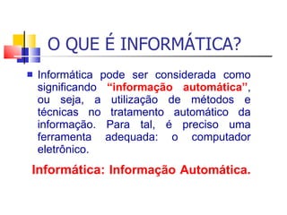 O QUE É INFORMÁTICA? Informática pode ser considerada como significando  “informação automática” , ou seja, a utilização de métodos e técnicas no tratamento automático da informação. Para tal, é preciso uma ferramenta adequada: o computador eletrônico. Informática:  Informação   Automática .  