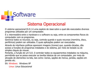 Software Sistema Operacional O  sistema operacional  (S.O.) é uma espécie de  base  sobre a qual são executados diversos programas utilizados por um computador.  É o  intermediário  entre o hardware e o software ou seja, entre os componentes físicos do computador com os programas.  Gerencia todos os recursos, ou seja, controla quando e quais recursos (memória, disco, periféricos) podem ser utilizados. E quais aplicações podem ser executadas. Através de interfaces gráficas aparecem imagens (ícones) que, quando clicadas, dão acesso a funções de programas instalados e do sistema, por meio do teclado ou de simples cliques de mouse. Portanto, a função de um S.O. é controlar todos os equipamentos instalados na máquina, permitindo que se possa executar as tarefas básicas de um computador, por meio da ativação de elementos na tela, tais como: ícones, opções de menus, janelas, opções em janelas etc. EX:  Windows:   Windows XP Linux:  Linux Educacional 