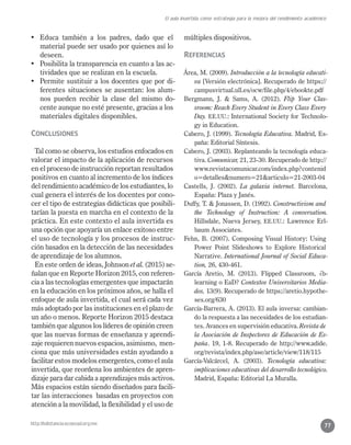 http://bdistancia.ecoesad.org.mx
El aula invertida como estrategia para la mejora del rendimiento académico
77
•	 Educa también a los padres, dado que el
material puede ser usado por quienes así lo
deseen.
•	 Posibilita la transparencia en cuanto a las ac-
tividades que se realizan en la escuela.
•	 Permite sustituir a los docentes que por di-
ferentes situaciones se ausentan: los alum-
nos pueden recibir la clase del mismo do-
cente aunque no esté presente, gracias a los
materiales digitales disponibles.
Conclusiones
Tal como se observa, los estudios enfocados en
valorar el impacto de la aplicación de recursos
en el proceso de instrucción reportan resultados
positivos en cuanto al incremento de los índices
del rendimiento académico de los estudiantes, lo
cual genera el interés de los docentes por cono-
cer el tipo de estrategias didácticas que posibili-
tarían la puesta en marcha en el contexto de la
práctica. En este contexto el aula invertida es
una opción que apoyaría un enlace exitoso entre
el uso de tecnología y los procesos de instruc-
ción basados en la detección de las necesidades
de aprendizaje de los alumnos.
En este orden de ideas, Johnson et al. (2015) se-
ñalan que en Reporte Horizon 2015, con referen-
cia a las tecnologías emergentes que impactarán
en la educación en los próximos años, se halla el
enfoque de aula invertida, el cual será cada vez
más adoptado por las instituciones en el plazo de
un año o menos. Reporte Horizon 2015 destaca
también que algunos los líderes de opinión creen
que las nuevas formas de enseñanza y aprendi-
zaje requieren nuevos espacios, asimismo, men-
ciona que más universidades están ayudando a
facilitar estos modelos emergentes, como el aula
invertida, que reordena los ambientes de apren-
dizaje para dar cabida a aprendizajes más activos.
Más espacios están siendo diseñados para facili-
tar las interacciones basadas en proyectos con
atención a la movilidad, la flexibilidad y el uso de
múltiples dispositivos.
Referencias
Área, M. (2009). Introducción a la tecnología educati-
va [Versión electrónica]. Recuperado de https://
campusvirtual.ull.es/ocw/file.php/4/ebookte.pdf
Bergmann, J. & Sams, A. (2012). Flip Your Clas-
sroom: Reach Every Student in Every Class Every
Day. EE.UU.: International Society for Technolo-
gy in Education.
Cabero, J. (1999). Tecnología Educativa. Madrid, Es-
paña: Editorial Síntesis.
Cabero, J. (2003). Replanteando la tecnología educa-
tiva. Comunicar, 21, 23-30. Recuperado de http://
www.revistacomunicar.com/index.php?contenid
o=detalles&numero=21&articulo=21-2003-04
Castells, J. (2002). La galaxia internet. Barcelona,
España: Plaza y Janés.
Duffy, T. & Jonassen, D. (1992). Constructivism and
the Technology of Instruction: A conversation.
Hillsdale, Nueva Jersey, EE.UU.: Lawrence Erl-
baum Associates.
Fehn, B. (2007). Composing Visual History: Using
Power Point Slideshows to Explore Historical
Narrative. International Journal of Social Educa-
tion, 26, 430-461.
García Aretio, M. (2013). Flipped Classroom, ¿b-
learning o EaD? Contextos Universitarios Media-
dos, 13(9). Recuperado de https://aretio.hypothe-
ses.org/630
García-Barrera, A. (2013). El aula inversa: cambian-
do la respuesta a las necesidades de los estudian-
tes. Avances en supervisión educativa. Revista de
la Asociación de Inspectores de Educación de Es-
paña. 19, 1-8. Recuperado de http://www.adide.
org/revista/index.php/ase/article/view/118/115
García-Valcárcel, A. (2003). Tecnología educativa:
implicaciones educativas del desarrollo tecnológico.
Madrid, España: Editorial La Muralla.
 