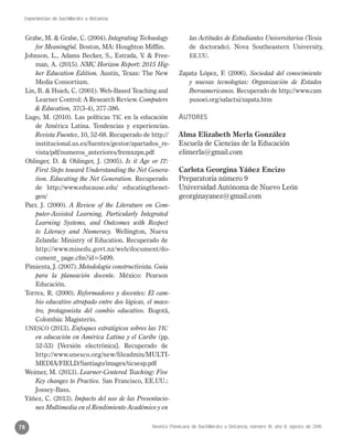 Revista Mexicana de Bachillerato a Distancia, número 16, año 8, agosto de 2016
Experiencias de bachillerato a distancia
78
Grabe, M. & Grabe, C. (2004). Integrating Technology
for Meaningful. Boston, MA: Houghton Mifflin.
Johnson, L., Adams Becker, S., Estrada, V. & Free-
man, A. (2015). NMC Horizon Report: 2015 Hig-
her Education Edition. Austin, Texas: The New
Media Consortium.
Lin, B. & Hsieh, C. (2001). Web-Based Teaching and
Learner Control: A Research Review. Computers
& Education, 37(3-4), 377-386.
Lugo, M. (2010). Las políticas TIC en la educación
de América Latina. Tendencias y experiencias.
Revista Fuentes, 10, 52-68. Recuperado de http://
institucional.us.es/fuentes/gestor/apartados_re-
vista/pdf/numeros_anteriores/fremxzpn.pdf
Oblinger, D. & Oblinger, J. (2005). Is it Age or IT:
First Steps toward Understanding the Net Genera-
tion. Educating the Net Generation. Recuperado
de http://www.educause.edu/ educatingthenet-
gen/
Parr, J. (2000). A Review of the Literature on Com-
puter-Assisted Learning, Particularly Integrated
Learning Systems, and Outcomes with Respect
to Literacy and Numeracy. Wellington, Nueva
Zelanda: Ministry of Education. Recuperado de
http://www.minedu.govt.nz/web/document/do-
cument_ page.cfm?id=5499.
Pimienta, J. (2007). Metodología constructivista. Guía
para la planeación docente. México: Pearson
Educación.
Torres, R. (2000). Reformadores y docentes: El cam-
bio educativo atrapado entre dos lógicas, el maes-
tro, protagonista del cambio educativo. Bogotá,
Colombia: Magisterio.
UNESCO (2013). Enfoques estratégicos sobres las TIC
en educación en América Latina y el Caribe (pp.
52-53) [Versión electrónica]. Recuperado de
http://www.unesco.org/new/fileadmin/MULTI-
MEDIA/FIELD/Santiago/images/ticsesp.pdf
Weimer, M. (2013). Learner-Centered Teaching: Five
Key changes to Practice. San Francisco, EE.UU.:
Jossey-Bass.
Yáñez, C. (2013). Impacto del uso de las Presentacio-
nes Multimedia en el Rendimiento Académico y en
las Actitudes de Estudiantes Universitarios (Tesis
de doctorado). Nova Southeastern University,
EE.UU.
Zapata López, F. (2006). Sociedad del conocimiento
y nuevas tecnologías: Organización de Estados
Iberoamericanos. Recuperado de http://www.cam
pusoei.org/salactsi/zapata.htm
Autores
Alma Elizabeth Merla González
Escuela de Ciencias de la Educación
elimerla@gmail.com
Carlota Georgina Yáñez Encizo
Preparatoria número 9
Universidad Autónoma de Nuevo León
georginayanez@gmail.com
 