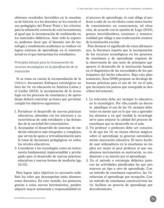 http://bdistancia.ecoesad.org.mx
El aula invertida como estrategia para la mejora del rendimiento académico
71
obtienen resultados favorables en la enseñan-
za de historia si a los docentes se les enseña el
uso pedagógico del Power Point y los criterios
para la utilización correcta de esta herramienta,
al igual que la incorporación de multimedia en
los materiales didácticos. Ante todo lo expues-
to, podemos decir que el binomio uso de tec-
nología y rendimiento académico se traduce en
logros exitosos de aprendizaje en el contexto
actual en el que interactúan los estudiantes.
Principios básicos para la incorporación de
recursos tecnológicos en la planificación de la
instrucción
Si se toma en cuenta la recomendación de la
UNESCO, documento Enfoques estratégicos so-
bres las TIC en educación en América Latina y
el Caribe (2013), la incorporación de la tecno-
logía en los procesos de enseñanza y de apren-
dizaje deberá concretar acciones que permitan
cumplir los objetivos siguientes:
1. Fortalecer el desarrollo de nuevas prácticas
educativas, alineadas con los intereses y ca-
racterísticas de cada estudiante y las deman-
das de la sociedad del conocimiento.
2. Acompañar el desarrollo de sistemas de me-
dición educativa más integrales y complejos,
que sirvan de apoyo y retroalimentación para
la toma de decisiones pedagógicas en todos
los niveles educativos.
3. Considerar a las tecnologías como un instru-
mento fundamental, imprescindible y privile-
giado para el desarrollo de nuevas prácticas
educativas y nuevas formas de medición (pp.
52-53).
Para lograr tales objetivos es necesario rede-
finir los roles que desempeñan tanto alumnos
como docentes. En este sentido, los primeros,
gracias a estas nuevas herramientas, pueden
adquirir mayor autonomía y responsabilidad en
el proceso de aprendizaje, lo cual obliga al pro-
fesor a salir de su rol clásico como única fuente
de conocimiento; en consecuencia, tal situa-
ción, de acuerdo con la opinión de Lugo (2010),
genera incertidumbres, tensiones y temores;
realidad que obliga a una readecuación creativa
de la institución escolar.
Para destacar el significado de estas afirmacio-
nes, la literatura reporta que la incorporación
de los recursos tecnológicos en los procesos
de enseñanza y de aprendizaje requiere de
la observación de una serie de principios que
apoyen el desarrollo de la instrucción basada
en el diagnóstico de las necesidades de los par-
ticipantes del hecho educativo. Bajo este plan-
teamiento, Área (2009) propone un decálogo de
buenas prácticas para el uso de TIC en el aula,
que incorpora los puntos que enseguida se des-
criben brevemente.
1. Lo relevante debe ser siempre lo educativo,
no lo tecnológico. Por ello,cuando un docen-
te planifique el uso de las TIC siempre debe
tener en mente qué es lo que van a aprender
los alumnos y en qué medida la tecnología
sirve para mejorar la calidad del proceso de
enseñanza que se desarrolla en el aula.
2. Un profesor o profesora debe ser conscien-
te de que las TIC no tienen efectos mágicos
sobre el aprendizaje ni generan automática-
mente innovación educativa. El mero hecho
de usar ordenadores en la enseñanza no im-
plica ser mejor ni peor profesor, ni que sus
alumnos incrementen su motivación, su ren-
dimiento o su interés por el aprendizaje.
3. Es el método o estrategia didáctica junto
con las actividades planificadas las que pro-
mueven un tipo u otro de aprendizaje. Con
un método de enseñanza expositivo, las TIC
refuerzan el aprendizaje por recepción. Con
un método de enseñanza constructivista las
TIC facilitan un proceso de aprendizaje por
descubrimiento.
 