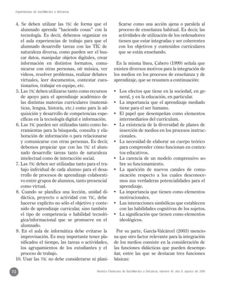 Revista Mexicana de Bachillerato a Distancia, número 16, año 8, agosto de 2016
Experiencias de bachillerato a distancia
72
4. Se deben utilizar las TIC de forma que el
alumnado aprenda “haciendo cosas” con la
tecnología. Es decir, debemos organizar en
el aula experiencias de trabajo para que el
alumnado desarrolle tareas con las TIC de
naturaleza diversa, como pueden ser el bus-
car datos, manipular objetos digitales, crear
información en distintos formatos, comu-
nicarse con otras personas, oír música, ver
videos, resolver problemas, realizar debates
virtuales, leer documentos, contestar cues-
tionarios, trabajar en equipo, etc.
5. Las TIC deben utilizarse tanto como recursos
de apoyo para el aprendizaje académico de
las distintas materias curriculares (matemá-
ticas, lengua, historia, etc.) como para la ad-
quisición y desarrollo de competencias espe-
cíficas en la tecnología digital e información.
6. Las TIC pueden ser utilizadas tanto como he-
rramientas para la búsqueda, consulta y ela-
boración de información o para relacionarse
y comunicarse con otras personas. Es decir,
debemos propiciar que con las TIC el alum-
nado desarrolle tareas tanto de naturaleza
intelectual como de interacción social.
7. Las TIC deben ser utilizadas tanto para el tra-
bajo individual de cada alumno para el desa-
rrollo de procesos de aprendizaje colaborati-
vo entre grupos de alumnos, tanto presencial
como virtual.
8. Cuando se planifica una lección, unidad di-
dáctica, proyecto o actividad con TIC, debe
hacerse explícito no sólo el objetivo y conte-
nido de aprendizaje curricular, sino también
el tipo de competencia o habilidad tecnoló-
gica/informacional que se promueve en el
alumnado.
9. En el aula de informática debe evitarse la
improvisación. Es muy importante tener pla-
nificados el tiempo, las tareas o actividades,
los agrupamientos de los estudiantes y el
proceso de trabajo.
10. Usar las TIC no debe considerarse ni plani-
ficarse como una acción ajena o paralela al
proceso de enseñanza habitual. Es decir, las
actividades de utilización de los ordenadores
tienen que estar integradas y ser coherentes
con los objetivos y contenidos curriculares
que se están enseñando.
En la misma línea, Cabero (1999) señala que
existen diversos motivos para la integración de
los medios en los procesos de enseñanza y de
aprendizaje, que se resumen a continuación:
•	 Los efectos que tiene en la sociedad, en ge-
neral, y en la educación, en particular.
•	 La importancia que el aprendizaje mediado
tiene para el ser humano.
•	 El papel que desempeñan como elementos
intermediarios del currículum.
•	 La existencia de la diversidad de planes de
inserción de medios en los procesos instruc-
cionales.
•	 La necesidad de elaborar un cuerpo teórico
para comprender cómo funcionan en contex-
tos educativos.
•	 La carencia de un modelo comprensivo so-
bre su funcionamiento.
•	 La aparición de nuevos canales de comu-
nicación respecto a los cuales desconoce-
mos sus verdaderas potencialidades para el
aprendizaje.
•	 La importancia que tienen como elementos
motivacionales.
•	 Las interacciones simbólicas que establecen
con las habilidades cognitivas de los sujetos.
•	 La significación que tienen como elementos
ideológicos.
Por su parte, García-Valcárcel (2003) mencio-
na que otro factor relevante para la integración
de los medios consiste en la consideración de
las funciones didácticas que pueden desempe-
ñar, entre las que se destacan tres funciones
básicas:
 