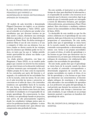 Revista Mexicana de Bachillerato a Distancia, número 16, año 8, agosto de 2016
Experiencias de bachillerato a distancia
74
El aula invertida como un modelo
pedagógico que favorece la
incorporación de medios instruccionales
apoyados en tecnología
El modelo de aula invertida o denominada
Flipped Classroom (en inglés), es un término
acuñado por Bergmann y Sams (2012), quie-
nes al coincidir en el esfuerzo por ayudar a los
estudiantes que por diversas razones no po-
dían asistir a clases, diseñaron una estrategia
didáctica apoyada en el uso de diapositivas en
formato de Power Point. En dicha estrategia el
profesor filma el uso de este recurso y el usa
y comparte el vídeo con sus alumnos. Los au-
tores citados se dieron cuenta de las ventajas,
pues los alumnos que faltaban podía ver los ví-
deos, en tanto que los que sí habían asistido
tenían oportunidad de aclarar sus dudas o po-
nerse al corriente.
La citada práctica educativa, con base en
Bergmann y Sams (2012), es un modelo peda-
gógico que consiste en invertir los dos momen-
tos que intervienen en la educación tradicional:
el primer momento que corresponde a las acti-
vidades propias de la clase como la exposición
de los contenidos por parte del docente y, el
segundo, a la realización de las actividades fue-
ra de la escuela, como las tareas. Es así como
en el aula invertida las tareas o proyectos se
concretan en el salón de clase y los contenidos
temáticos son aprendidos fuera de la escuela.
De esta forma, la distribución del tiempo es
reorganizada, tanto dentro como fuera de clase,
en donde el estudiante es el responsable de su
propio aprendizaje. En consecuencia, la clase
se dedica a un aprendizaje basado en proyectos,
más activo, de alto procesamiento cognitivo,
donde los estudiantes trabajan juntos para re-
solver los problemas locales o globales –u otras
aplicaciones del mundo real– para obtener una
comprensión más profunda del tema.
En este sentido, el instructor ya no utiliza el
tiempo de clase para distribuir la información o
es responsable de acceder a los recursos en el
momento que lo deseen o necesiten, bajo la ga-
rantía de que el contenido puede ser entregado
a través de diferentes formatos, por ejemplo:
videoconferencias, presentaciones Power Point,
podcast, libro electrónico o mediante colabora-
ciones en las comunidades en línea (Bergmann
& Sams, 2012).
Lo destacable de este modelo es que los dis-
centes colaboran en el aprendizaje de sus com-
pañeros, dado que el docente no es el único que
proporciona el conocimiento. De este modo,
queda claro que el aprendizaje se inicia fuera
de la escuela cuando los alumnos acceden al
contenido correspondiente a determinada asig-
natura -con- forme a sus propias necesidades
en cuanto al ritmo, el estilo de aprendizaje y a
las formas en que tiene que demostrar sus co-
nocimientos [1], en tanto que el docente adapta
enfoques de enseñanza y de colaboración ade-
cuadas a las necesidades de aprendizaje.
De este modo, queda claro que el aprendizaje
se inicia fuera de la escuela cuando los alum-
nos acceden al contenido correspondiente a
determinada asignatura de acuerdo con sus
propias necesidades en cuanto al ritmo, el es-
tilo de aprendizaje y a las formas en que tiene
que demostrar sus conocimientos; el docente
adapta enfoques de enseñanza y de colabora-
ción adecuadas a las necesidades de aprendiza-
je. Los profesores son guías del aprendizaje, lo
cual permite que durante las sesiones de clase
pueden dedicar más tiempo a interactuar con
cada estudiante, lo que redunda en un acompa-
ñamiento puntual y oportuno en beneficio del
aprendizaje de estos.
Rol del docente en el enfoque de aula
invertida
 