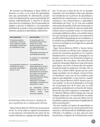 http://bdistancia.ecoesad.org.mx
El aula invertida como estrategia para la mejora del rendimiento académico
75
De acuerdo con Bergmann y Sams (2012), el
docente es tutor, es un coach del aprendizaje,
más que presentador de información, propor-
ciona retroalimentación, guía el aprendizaje del
alumno individualmente y observa la interac-
ción entre los estudiantes. Es el responsable de
adaptar y proveer la didáctica y los materiales
utilizados de acuerdo con las necesidades de los
alumnos, propicia el aprendizaje colaborativo.
Estrategias para aplicar el modelo de
aula invertida en la modalidad virtual
Opina García-Barrera (2013) que la presencia
de las TIC en las aulas no supone necesariamen-
te una apuesta a la formación por parte de los
centros educativos, y agrega con especial énfasis
que “el uso que se hace de las TIC no siempre
responde a las necesidades reales que plantean
los estudiantes en su proceso de aprendizaje y
adquisición de competencias, ni se adecúan en
ocasiones a las características y capacidades
individuales de éstos” (p. 2). Con esta realidad
como punto de partida, el docente interesado en
instrumentar el modelo de aula invertida debe
realizar tareas esenciales como: a) seleccionar
estrategias didácticas afines a un modelo educa-
tivo que privilegie la atención a las característi-
cas del perfil de aprendizaje de sus estudiantes, y
b) analizar las posibilidades que aporta el uso de
recursos tecnológicos en el logro de los aprendi-
zajes esperados.
Aquí, García-Barrera (2013) y García Aretio
(2013) coinciden en afirmar que cualquier pro-
puesta de enseñanza apoyada en TIC requiere
fundamentarse en principios pedagógicos en-
focados a promover una formación integral en
los alumnos. En este plano, una selección ade-
cuada de estrategias didácticas toma relevancia
para lograr con éxito el desarrollo del modelo
de aula invertida en ambientes virtuales. Por su
parte, Lin y Hsieh (2001) opinan que las estra-
tegias asociadas con el enfoque constructivista
se identifican como uno de los modelos peda-
gógicos más adaptables a este entorno, aunado
con que García-Barrera (2013) destaca que en
este modelo “se da voz al alumnado y se le deja
ser el principal actor de la clase, que va confi-
gurándose gradualmente en función del mismo
desarrollo que ellos requieran y propongan” (p.
5). Además, Weimer (2013) agrega que este pa-
radigma explica que “el conocimiento no puede
ser transferido sin más, sino que deben ser los
estudiantes quienes construyan el significado de
dicho conocimiento”.
En este sentido, los logros de aprendizaje se
centran en el proceso de construcción del cono-
cimiento y del desarrollo de habilidades para la
reflexión y el análisis; y es que, para los cons-
tructivistas, el objetivo de la instrucción consis-
 