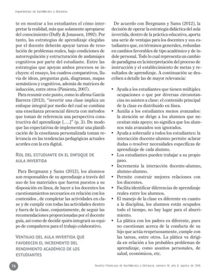 Revista Mexicana de Bachillerato a Distancia, número 16, año 8, agosto de 2016
Experiencias de bachillerato a distancia
76
te en mostrar a los estudiantes el cómo inter-
pretar la realidad, más que solamente apropiarse
del conocimiento (Duffy & Jonassen, 1992). Por
tanto, las estrategias de aprendizaje elegidas
por el docente deberán apoyar tareas de reso-
lución de problemas reales, bajo condiciones de
autorregulación y estructuración de andamiajes
cognitivos por parte del estudiante. Entre las
estrategias que apoyan ambos procesos se in-
cluyen: el ensayo, los cuadros comparativos, llu-
via de ideas, preguntas guía, diagramas, mapas
semánticos y cognitivos, además de matrices de
inducción, entre otros (Pimienta, 2007).
Para resumir este punto, como lo afirma García
Barrera (2013), “invertir una clase implica un
enfoque integral por medio del cual se combina
una enseñanza presencial directa con métodos
que toman de referencia una perspectiva cons-
tructiva del aprendizaje [….]” (p. 3). De modo
que las expectativas de implementar una planifi-
cación de la enseñanza personalizada toman re-
levancia en las tendencias pedagógicas actuales
acordes con la era digital.
Rol del estudiante en el enfoque de
aula invertida
Para Bergmann y Sams (2012), los alumnos
son responsables de su aprendizaje a través del
uso de los materiales que fueron puestos a su
disposición en línea, de hacer a los docentes los
cuestionamientos necesarios en relación con los
contenidos , de completar las actividades en cla-
se y de cumplir con todas las actividades dentro
y fuera de la clase, conjuntamente, de seguir las
recomendaciones proporcionadas por el docente
guía, así como de decidir quién integrará su equi-
po de compañeros para el trabajo colaborativo.
Ventajas del aula invertida que
favorecen el incremento del
rendimiento académico de los
estudiantes
De acuerdo con Bergmann y Sams (2012), la
decisión de operar la estrategia didáctica del aula
invertida, dentro de la práctica educativa, aporta
una serie de ventajas para los docentes y sus es-
tudiantes que, en términos generales, redundan
en cambios favorables de tipo académico y de ín-
dole personal. Todo lo cual representa un cambio
de paradigma en la interpretación del proceso de
instrucción y el establecimiento de metas y re-
sultados de aprendizaje. A continuación se des-
criben a detalle las de mayor relevancia:
•	 Ayuda a los estudiantes que tienen múltiples
ocupaciones o que por diversas circunstan-
cias no asisten a clase: el contenido principal
de la clase es distribuido en línea.
•	 Auxilia a los estudiantes menos avanzados:
la atención se dirige a los alumnos que ne-
cesitan más apoyo; no significa que los alum-
nos más avanzados son ignorados.
•	 Ayuda a sobresalir a todos los estudiantes: la
interacción docente-alumno permite aclarar
dudas o resolver necesidades específicas de
aprendizaje de cada alumno.
•	 Los estudiantes pueden trabajar a su propio
paso.
•	 Incrementa la interacción docente-alumno,
alumno-alumno.
•	 Permite construir mejores relaciones con
los discentes.
•	 Facilita identificar diferencias de aprendizaje
reales entre los alumnos.
•	 El manejo de la clase es diferente en cuanto
a la disciplina, los alumnos están ocupados
todo el tiempo, no hay lugar para el aburri-
miento.
•	 La plática con los padres es diferente, pues
no cuestionan acerca de la conducta de su
hijo que actúa respetuosamente, cumple con
las tareas, entre otros. La plática va dirigi-
da en relación a los probables problemas de
aprendizaje, como asuntos personales, de
salud, económicos, etc.
 